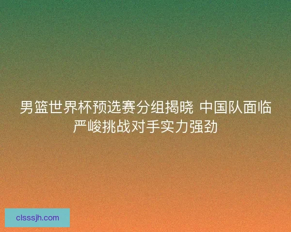 男篮世界杯预选赛分组揭晓 中国队面临严峻挑战对手实力强劲
