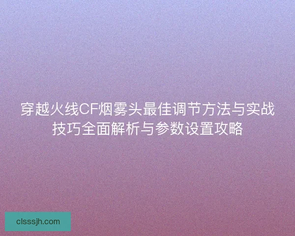 穿越火线CF烟雾头最佳调节方法与实战技巧全面解析与参数设置攻略