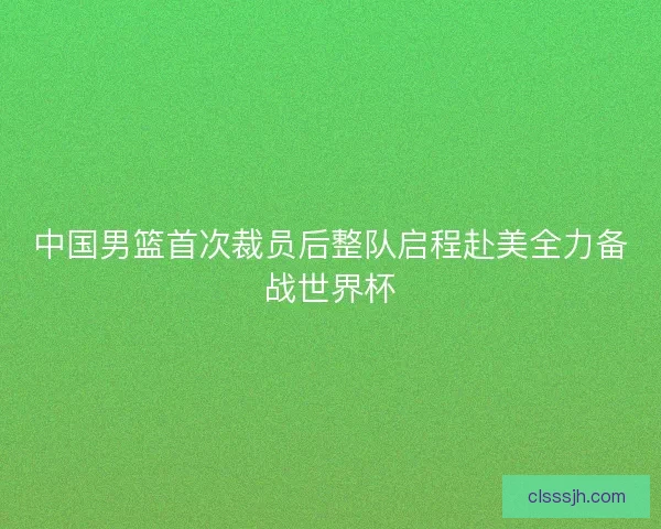 中国男篮首次裁员后整队启程赴美全力备战世界杯